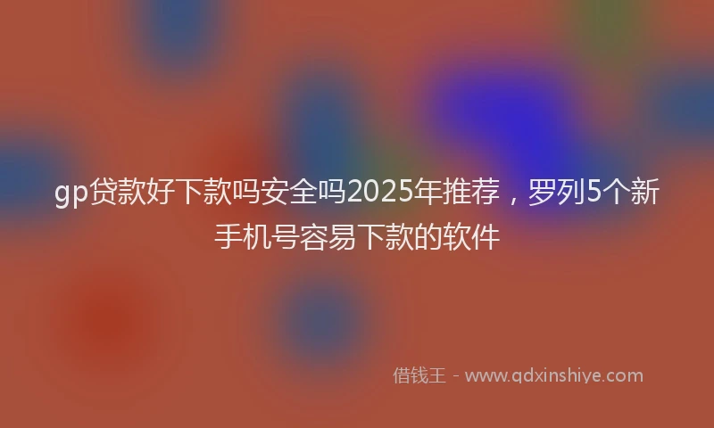 gp贷款好下款吗安全吗2025年推荐，罗列5个新手机号容易下款的软件
