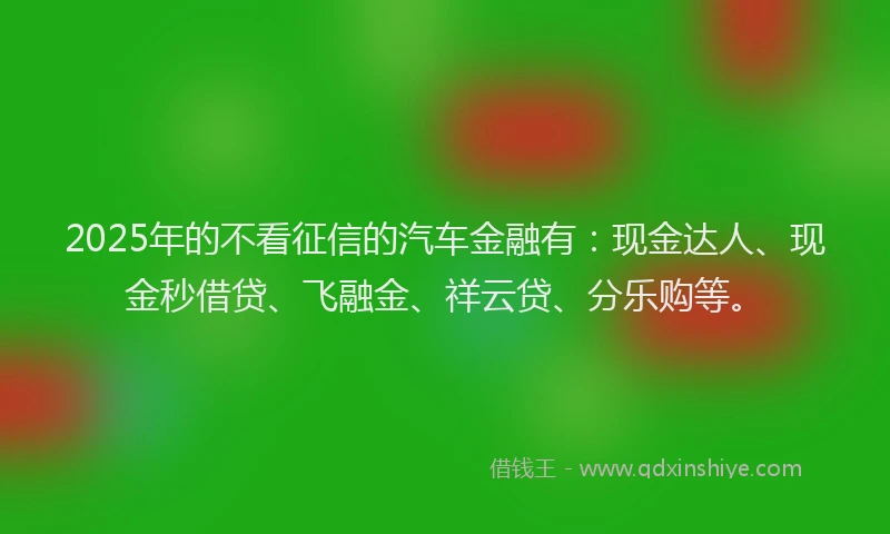 2025年的不看征信的汽车金融有：现金达人、现金秒借贷、飞融金、祥云贷、分乐购等。