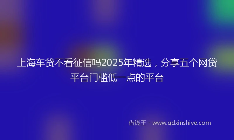 上海车贷不看征信吗2025年精选，分享五个网贷平台门槛低一点的平台