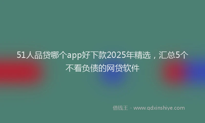 51人品贷哪个app好下款2025年精选，汇总5个不看负债的网贷软件