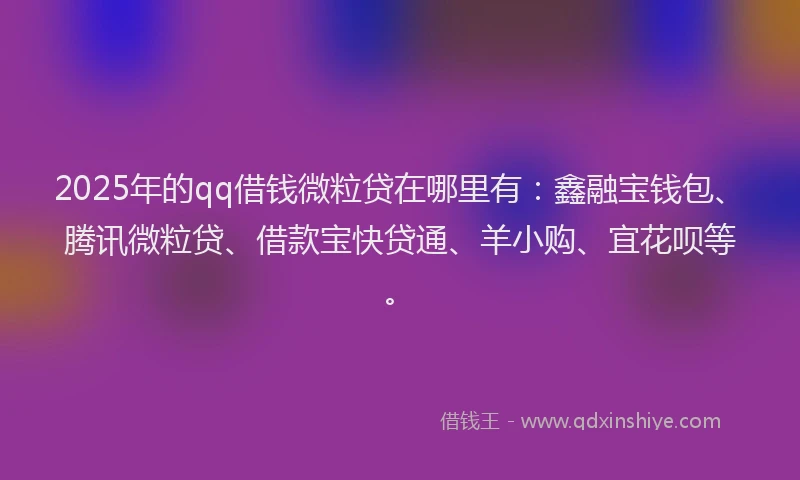 2025年的qq借钱微粒贷在哪里有：鑫融宝钱包、腾讯微粒贷、借款宝快贷通、羊小购、宜花呗等。