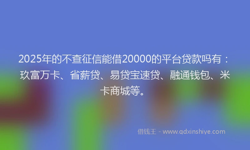2025年的不查征信能借20000的平台贷款吗有：玖富万卡、省薪贷、易贷宝速贷、融通钱包、米卡商城等。