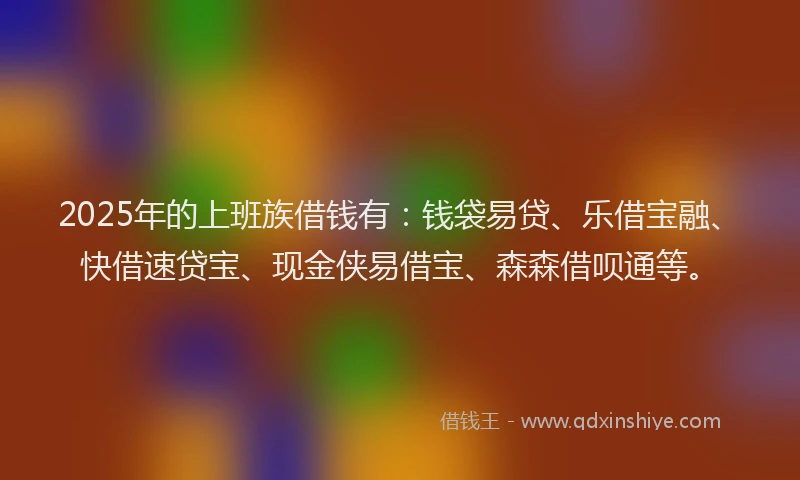 2025年的上班族借钱有：钱袋易贷、乐借宝融、快借速贷宝、现金侠易借宝、森森借呗通等。