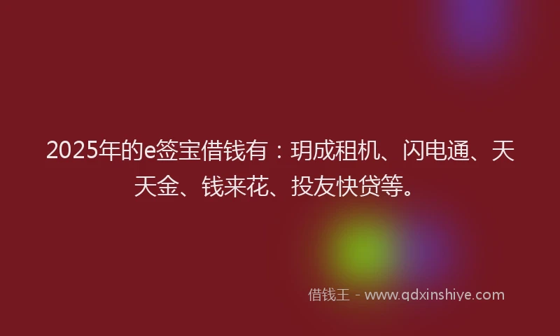 2025年的e签宝借钱有：玥成租机、闪电通、天天金、钱来花、投友快贷等。