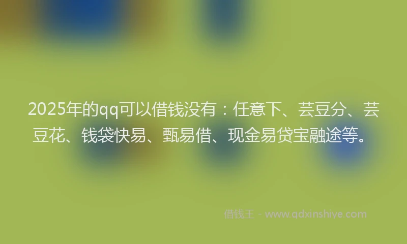 2025年的qq可以借钱没有：任意下、芸豆分、芸豆花、钱袋快易、甄易借、现金易贷宝融途等。