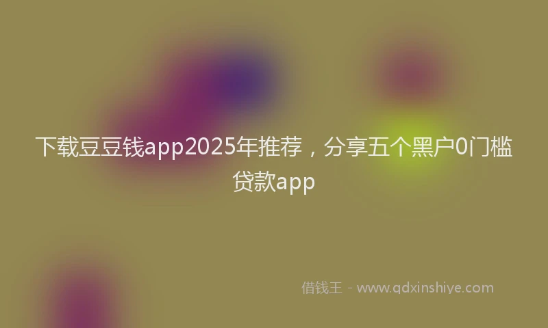 下载豆豆钱app2025年推荐，分享五个黑户0门槛贷款app