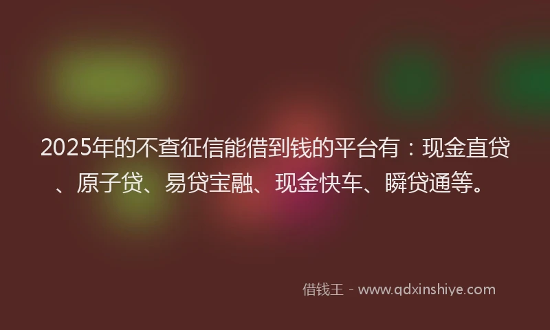 2025年的不查征信能借到钱的平台有：现金直贷、原子贷、易贷宝融、现金快车、瞬贷通等。
