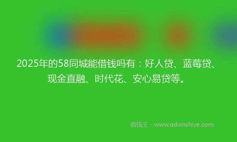 2025年的58同城能借钱吗有：好人贷、蓝莓贷、现金直融、时代花、安心易贷等。
