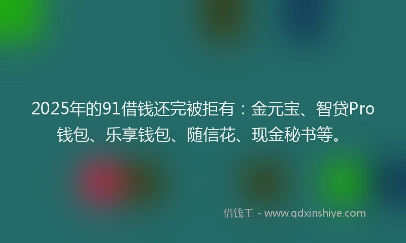2025年的91借钱还完被拒有：金元宝、智贷Pro钱包、乐享钱包、随信花、现金秘书等。