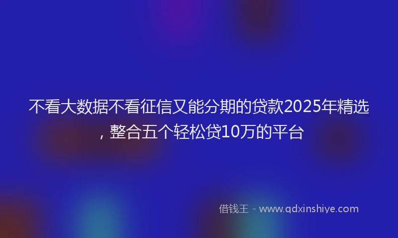 不看大数据不看征信又能分期的贷款2025年精选，整合五个轻松贷10万的平台