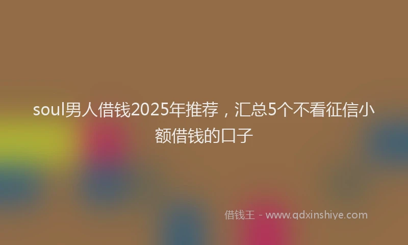 soul男人借钱2025年推荐，汇总5个不看征信小额借钱的口子