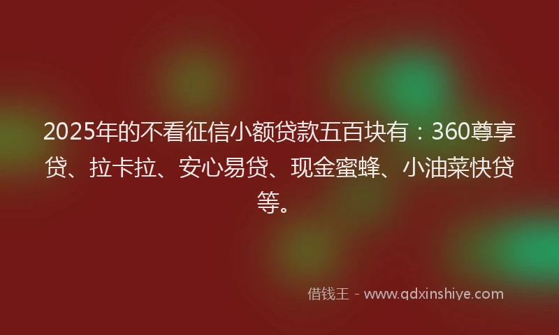 2025年的不看征信小额贷款五百块有：360尊享贷、拉卡拉、安心易贷、现金蜜蜂、小油菜快贷等。
