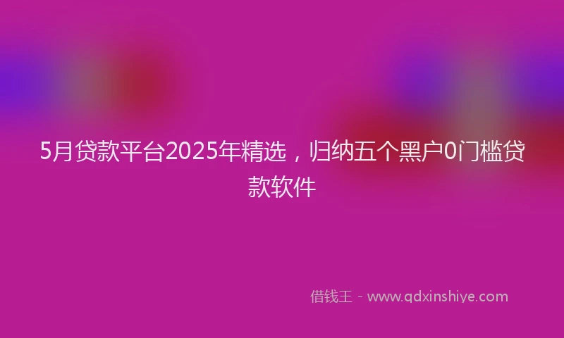5月贷款平台2025年精选，归纳五个黑户0门槛贷款软件