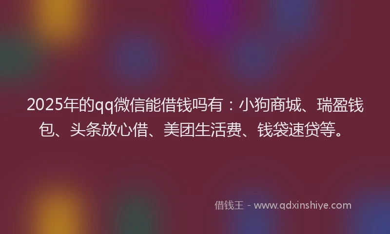 2025年的qq微信能借钱吗有：小狗商城、瑞盈钱包、头条放心借、美团生活费、钱袋速贷等。