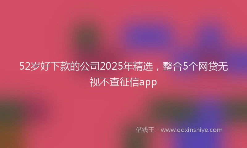 52岁好下款的公司2025年精选，整合5个网贷无视不查征信app