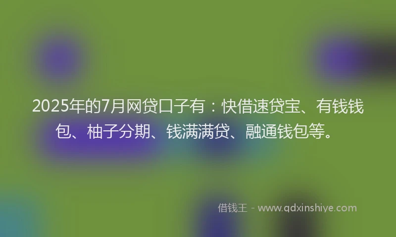 2025年的7月网贷口子有：快借速贷宝、有钱钱包、柚子分期、钱满满贷、融通钱包等。