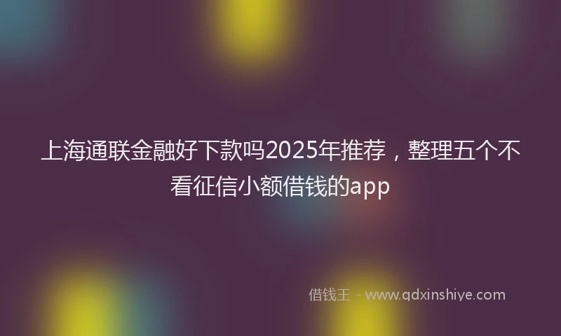 上海通联金融好下款吗2025年推荐，整理五个不看征信小额借钱的app