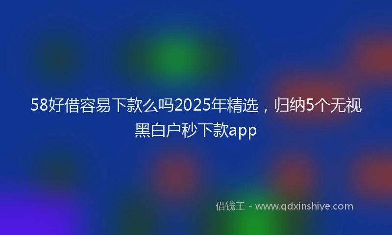 58好借容易下款么吗2025年精选，归纳5个无视黑白户秒下款app
