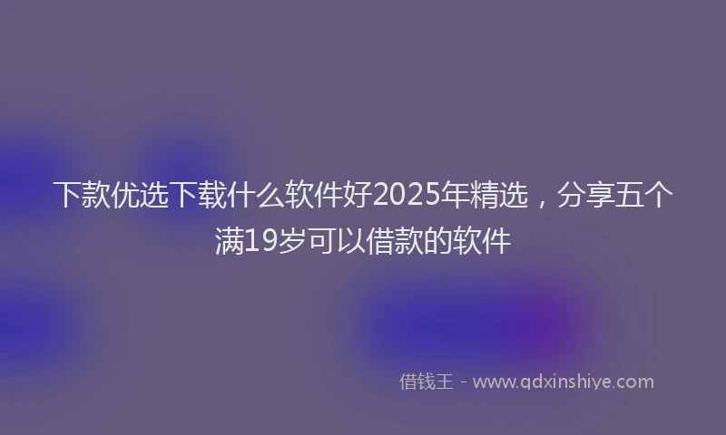 下款优选下载什么软件好2025年精选，分享五个满19岁可以借款的软件