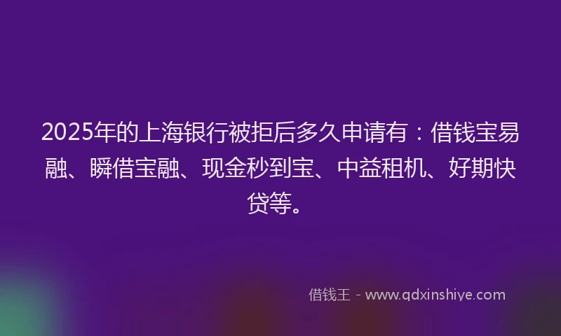 2025年的上海银行被拒后多久申请有：借钱宝易融、瞬借宝融、现金秒到宝、中益租机、好期快贷等。