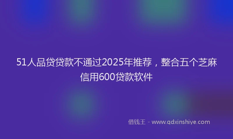 51人品贷贷款不通过2025年推荐，整合五个芝麻信用600贷款软件