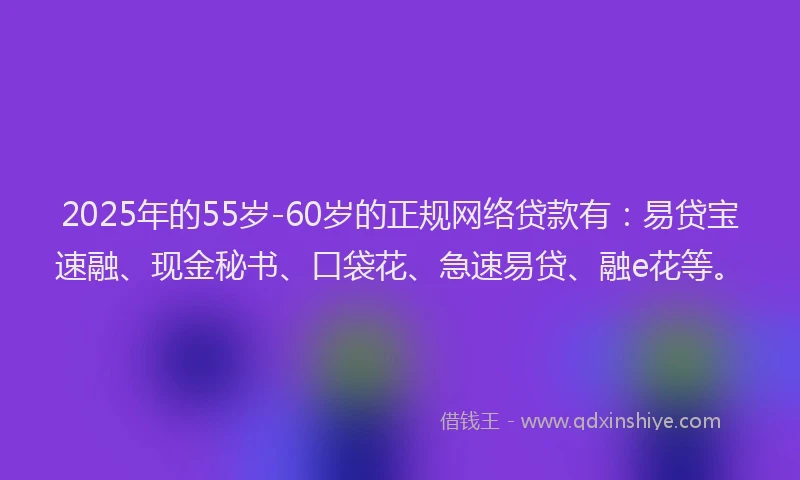 2025年的55岁-60岁的正规网络贷款有：易贷宝速融、现金秘书、口袋花、急速易贷、融e花等。