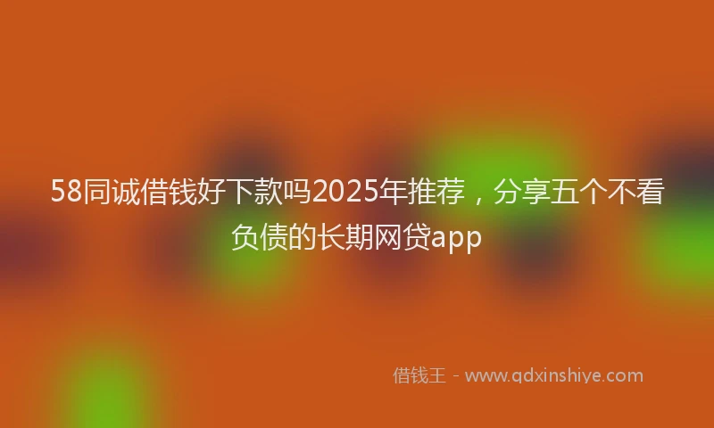 58同诚借钱好下款吗2025年推荐，分享五个不看负债的长期网贷app