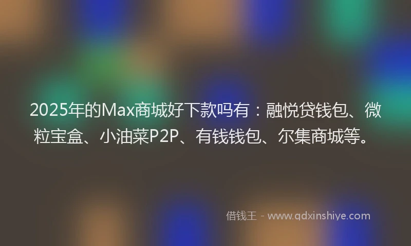 2025年的Max商城好下款吗有：融悦贷钱包、微粒宝盒、小油菜P2P、有钱钱包、尔集商城等。