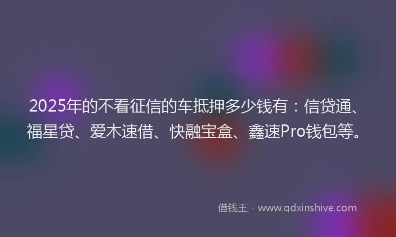 2025年的不看征信的车抵押多少钱有：信贷通、福星贷、爱木速借、快融宝盒、鑫速Pro钱包等。