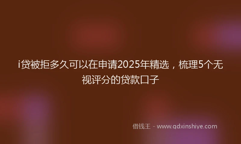 i贷被拒多久可以在申请2025年精选，梳理5个无视评分的贷款口子