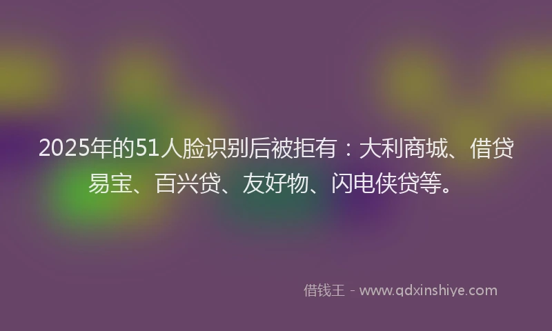 2025年的51人脸识别后被拒有：大利商城、借贷易宝、百兴贷、友好物、闪电侠贷等。