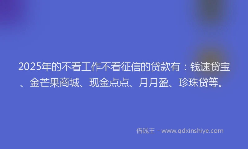 2025年的不看工作不看征信的贷款有：钱速贷宝、金芒果商城、现金点点、月月盈、珍珠贷等。