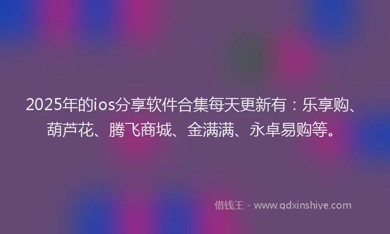 2025年的ios分享软件合集每天更新有：乐享购、葫芦花、腾飞商城、金满满、永卓易购等。