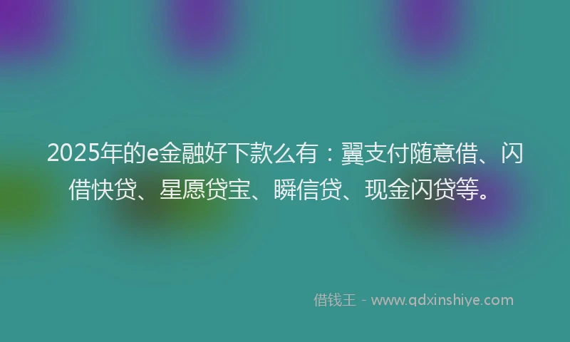 2025年的e金融好下款么有：翼支付随意借、闪借快贷、星愿贷宝、瞬信贷、现金闪贷等。