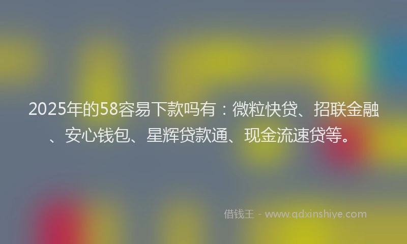 2025年的58容易下款吗有：微粒快贷、招联金融、安心钱包、星辉贷款通、现金流速贷等。