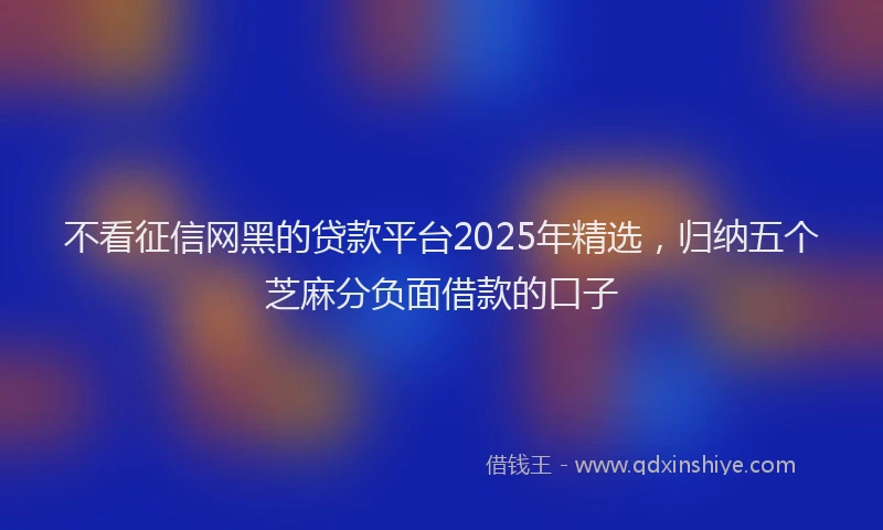 不看征信网黑的贷款平台2025年精选，归纳五个芝麻分负面借款的口子
