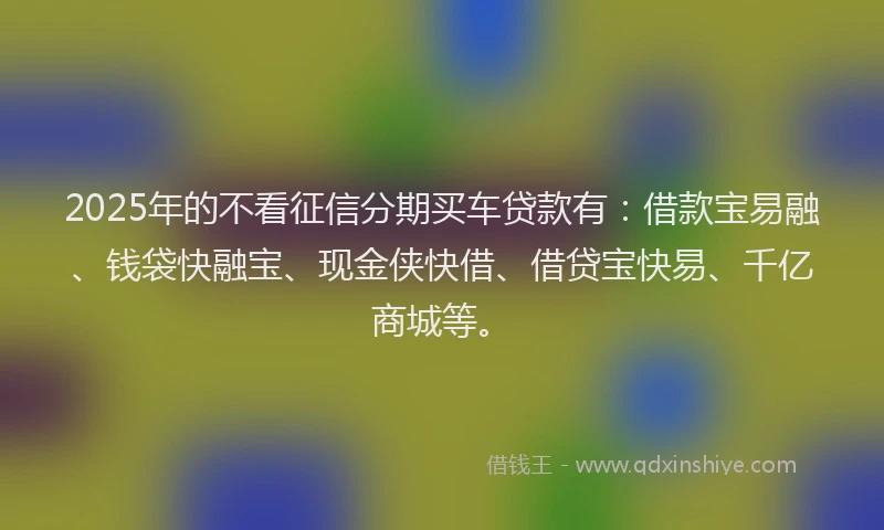 2025年的不看征信分期买车贷款有：借款宝易融、钱袋快融宝、现金侠快借、借贷宝快易、千亿商城等。