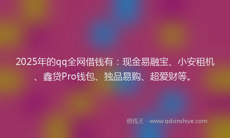 2025年的qq全网借钱有：现金易融宝、小安租机、鑫贷Pro钱包、独品易购、超爱财等。