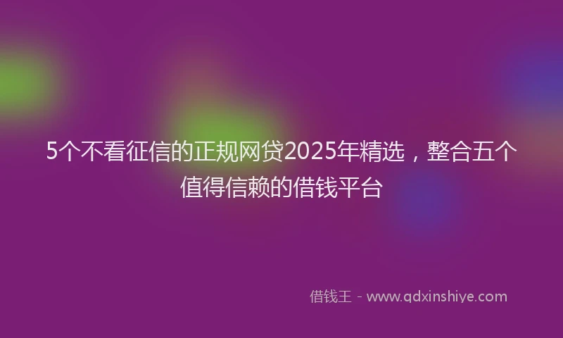 5个不看征信的正规网贷2025年精选，整合五个值得信赖的借钱平台