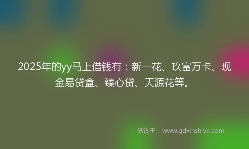 2025年的yy马上借钱有：新一花、玖富万卡、现金易贷盒、臻心贷、天源花等。