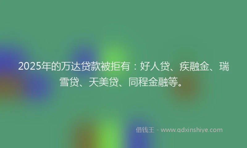 2025年的万达贷款被拒有：好人贷、疾融金、瑞雪贷、天美贷、同程金融等。