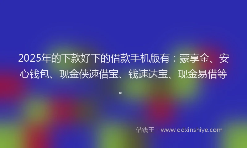 2025年的下款好下的借款手机版有：蒙享金、安心钱包、现金侠速借宝、钱速达宝、现金易借等。