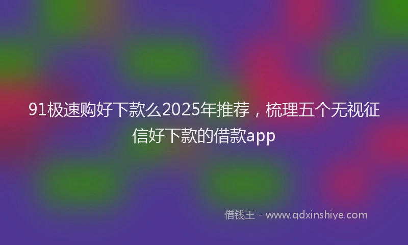 91极速购好下款么2025年推荐，梳理五个无视征信好下款的借款app