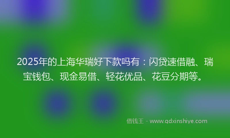 2025年的上海华瑞好下款吗有：闪贷速借融、瑞宝钱包、现金易借、轻花优品、花豆分期等。