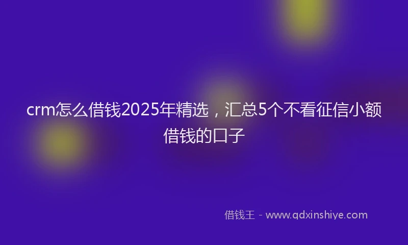 crm怎么借钱2025年精选，汇总5个不看征信小额借钱的口子