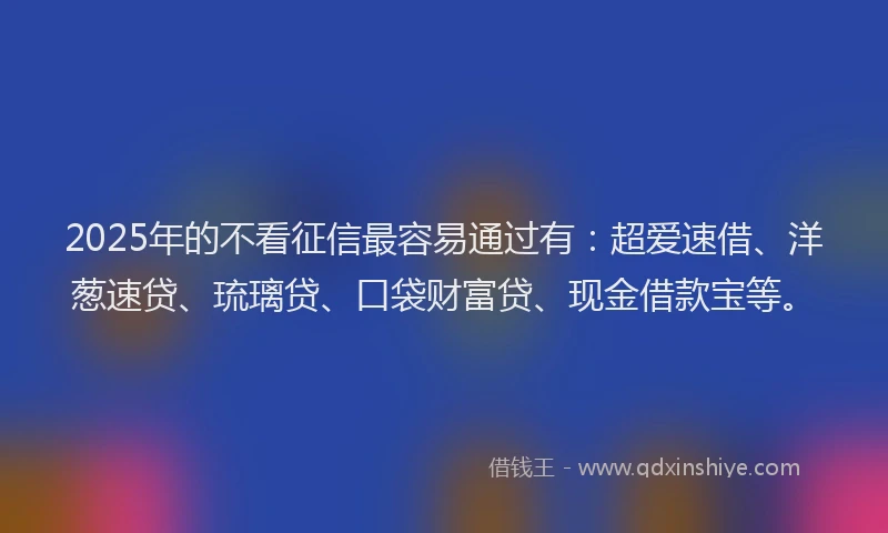 2025年的不看征信最容易通过有：超爱速借、洋葱速贷、琉璃贷、口袋财富贷、现金借款宝等。