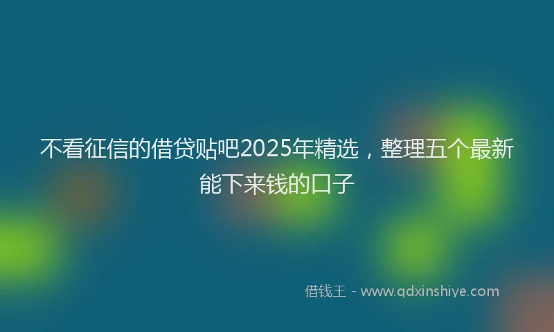 不看征信的借贷贴吧2025年精选，整理五个最新能下来钱的口子