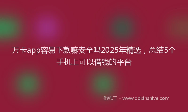 万卡app容易下款嘛安全吗2025年精选，总结5个手机上可以借钱的平台