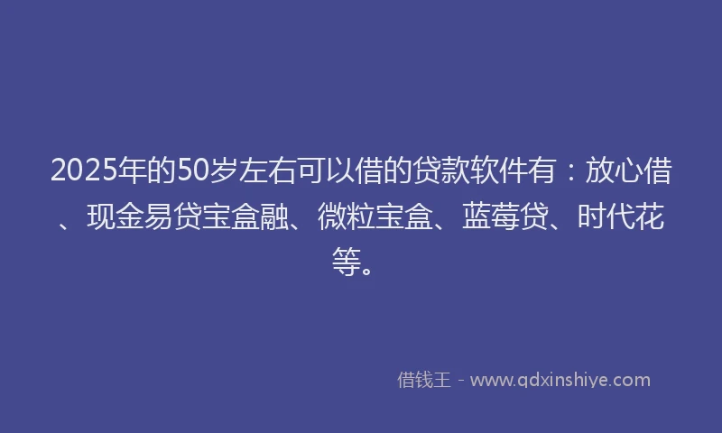 2025年的50岁左右可以借的贷款软件有：放心借、现金易贷宝盒融、微粒宝盒、蓝莓贷、时代花等。