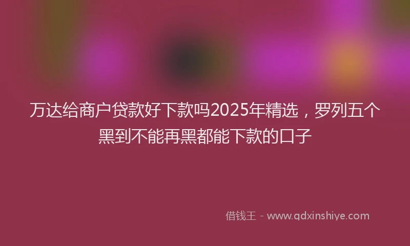 万达给商户贷款好下款吗2025年精选，罗列五个黑到不能再黑都能下款的口子